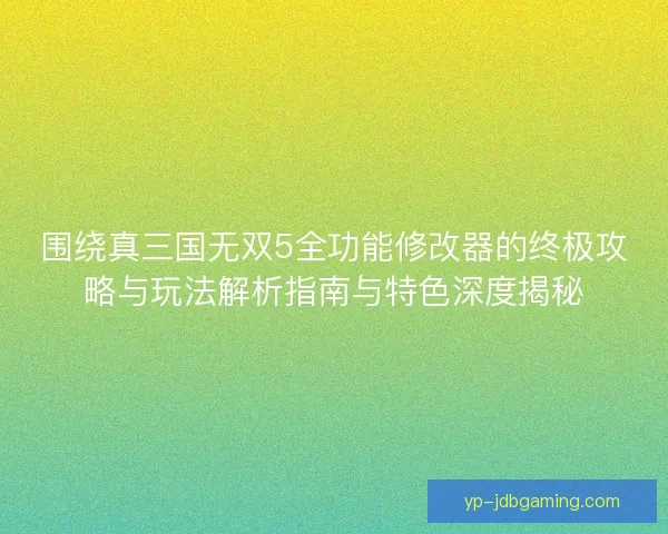 围绕真三国无双5全功能修改器的终极攻略与玩法解析指南与特色深度揭秘