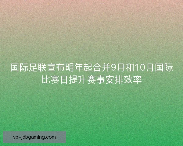 国际足联宣布明年起合并9月和10月国际比赛日提升赛事安排效率