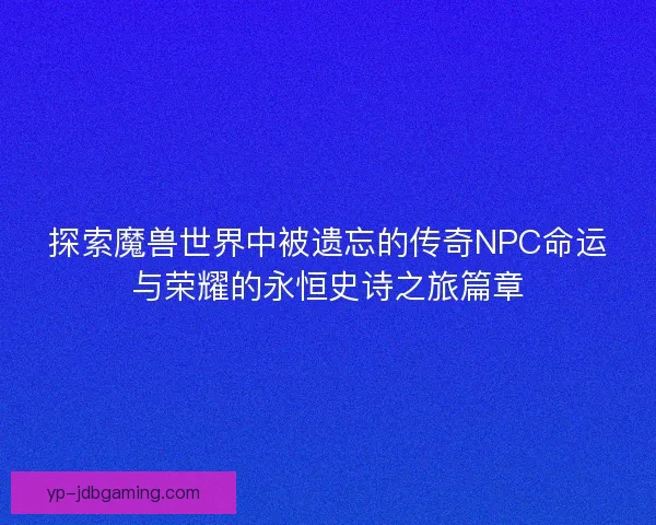 探索魔兽世界中被遗忘的传奇NPC命运与荣耀的永恒史诗之旅篇章
